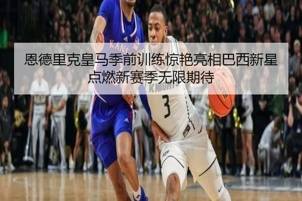 恩德里克皇马季前训练惊艳亮相巴西新星点燃新赛季无限期待
