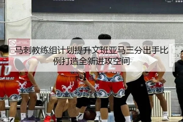 马刺教练组计划提升文班亚马三分出手比例打造全新进攻空间