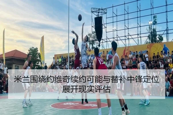 米兰围绕约维奇续约可能与替补中锋定位展开现实评估