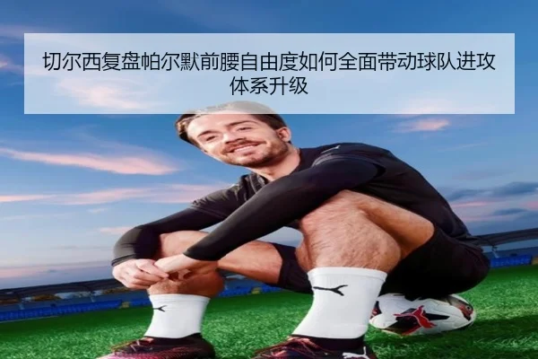 切尔西复盘帕尔默前腰自由度如何全面带动球队进攻体系升级