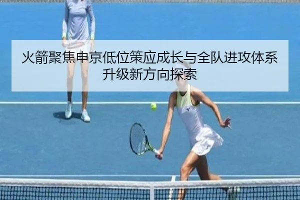 火箭聚焦申京低位策应成长与全队进攻体系升级新方向探索