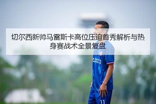 切尔西新帅马雷斯卡高位压迫首秀解析与热身赛战术全景复盘