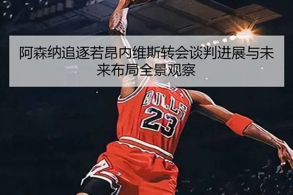 阿森纳追逐若昂内维斯转会谈判进展与未来布局全景观察