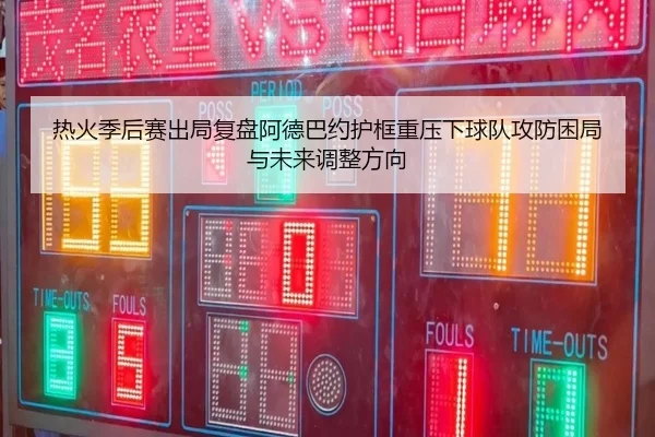 热火季后赛出局复盘阿德巴约护框重压下球队攻防困局与未来调整方向