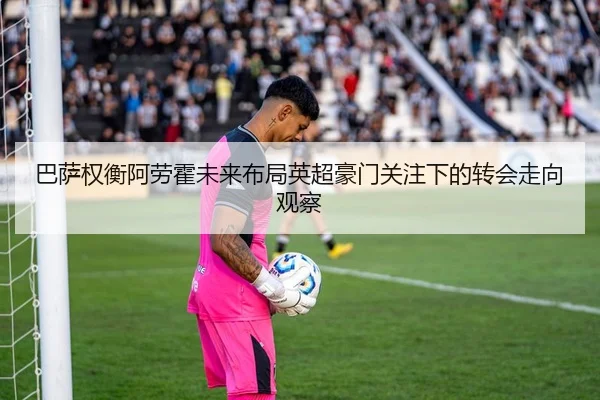 巴萨权衡阿劳霍未来布局英超豪门关注下的转会走向观察
